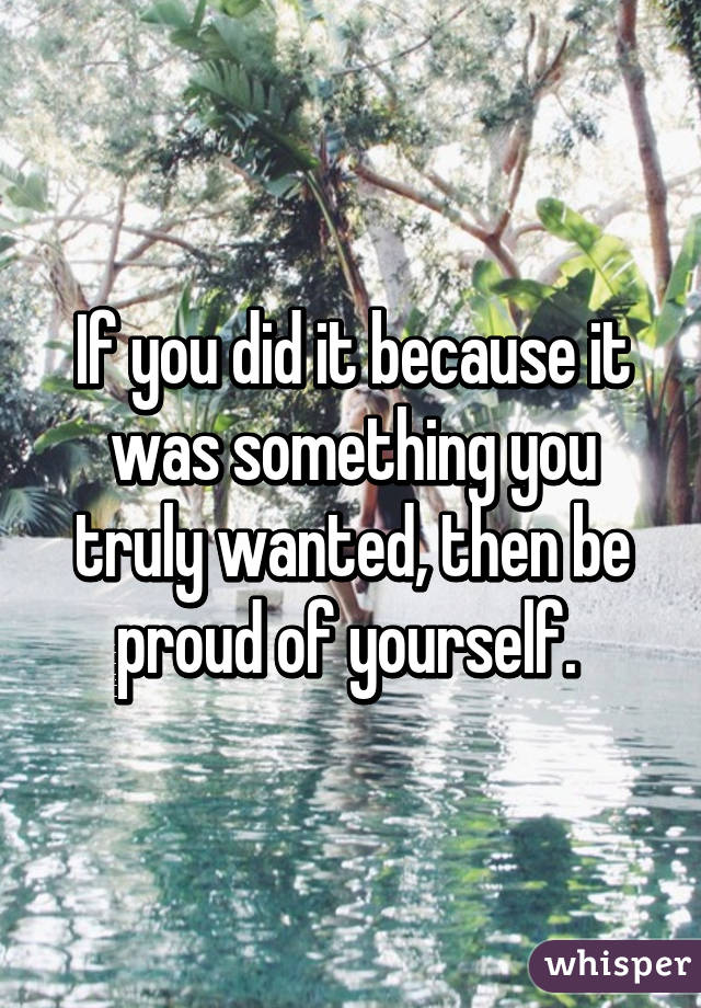 If you did it because it was something you truly wanted, then be proud of yourself. 