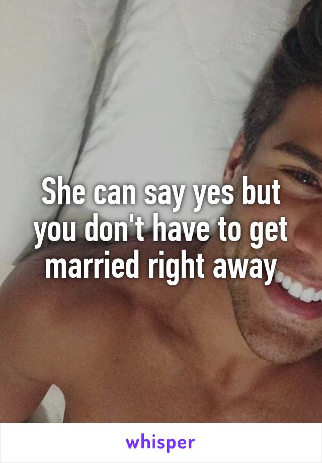 She can say yes but you don't have to get married right away