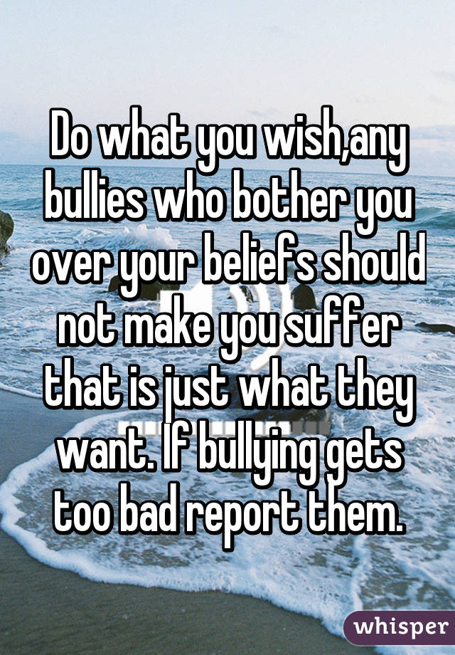 Do what you wish,any bullies who bother you over your beliefs should not make you suffer that is just what they want. If bullying gets too bad report them.