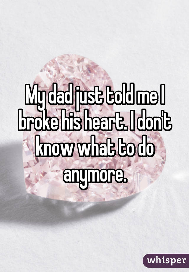 My dad just told me I broke his heart. I don't know what to do anymore.