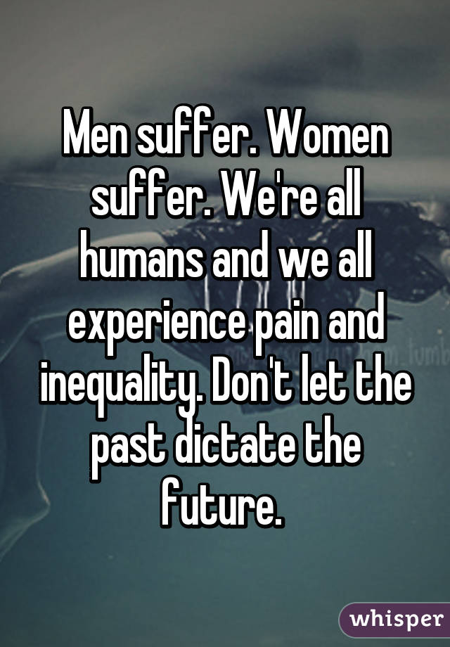 Men suffer. Women suffer. We're all humans and we all experience pain and inequality. Don't let the past dictate the future. 