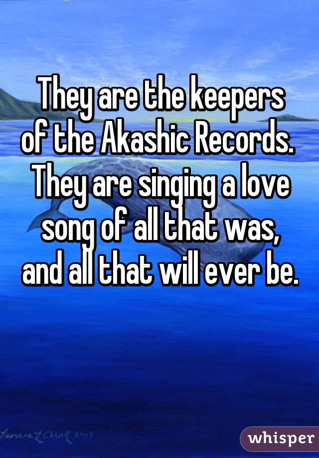 They are the keepers of the Akashic Records.  They are singing a love song of all that was, and all that will ever be.

