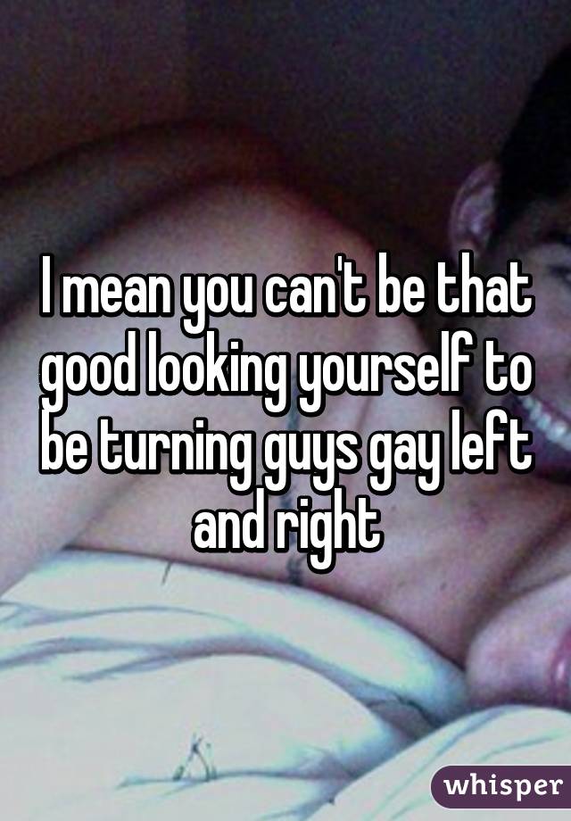 I mean you can't be that good looking yourself to be turning guys gay left and right