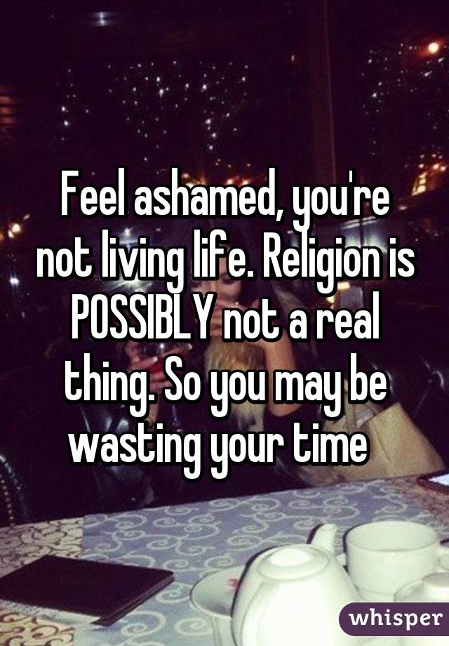 Feel ashamed, you're not living life. Religion is POSSIBLY not a real thing. So you may be wasting your time  