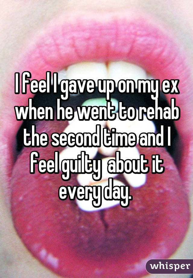 I feel I gave up on my ex when he went to rehab the second time and I feel guilty  about it every day. 
