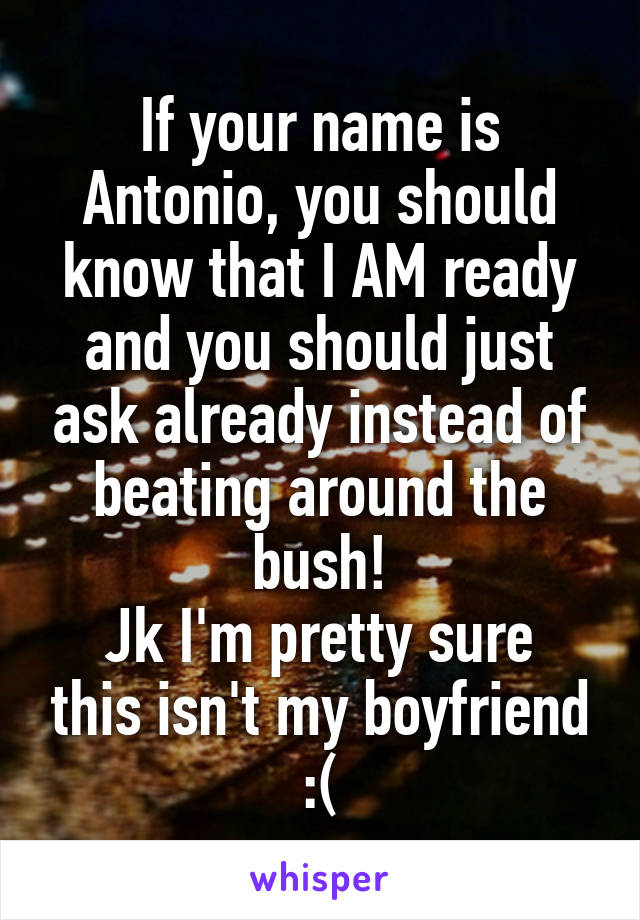 If your name is Antonio, you should know that I AM ready and you should just ask already instead of beating around the bush!
Jk I'm pretty sure this isn't my boyfriend :(