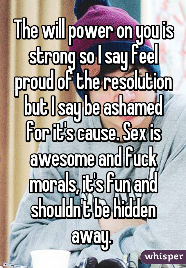 The will power on you is strong so I say feel proud of the resolution but I say be ashamed for it's cause. Sex is awesome and fuck morals, it's fun and shouldn't be hidden away. 