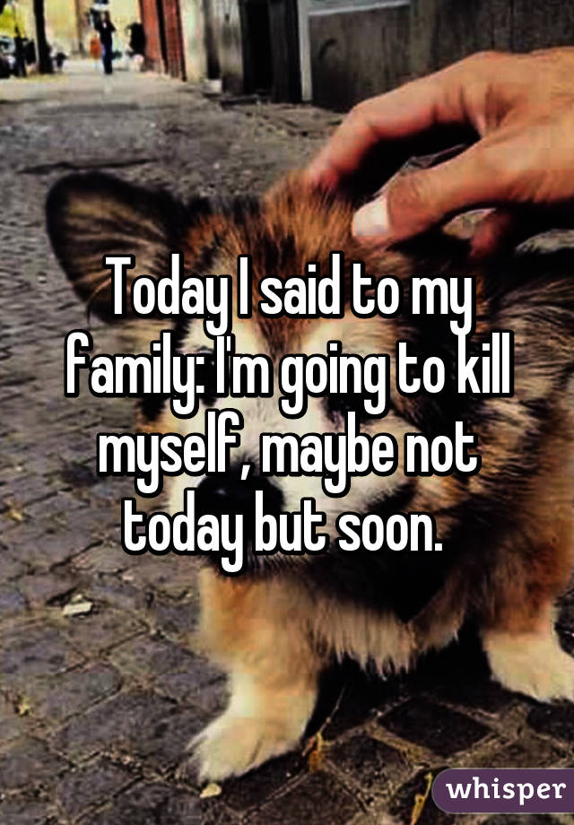 Today I said to my family: I'm going to kill myself, maybe not today but soon. 