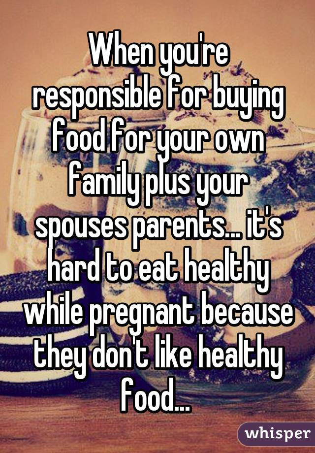 When you're responsible for buying food for your own family plus your spouses parents... it's hard to eat healthy while pregnant because they don't like healthy food... 