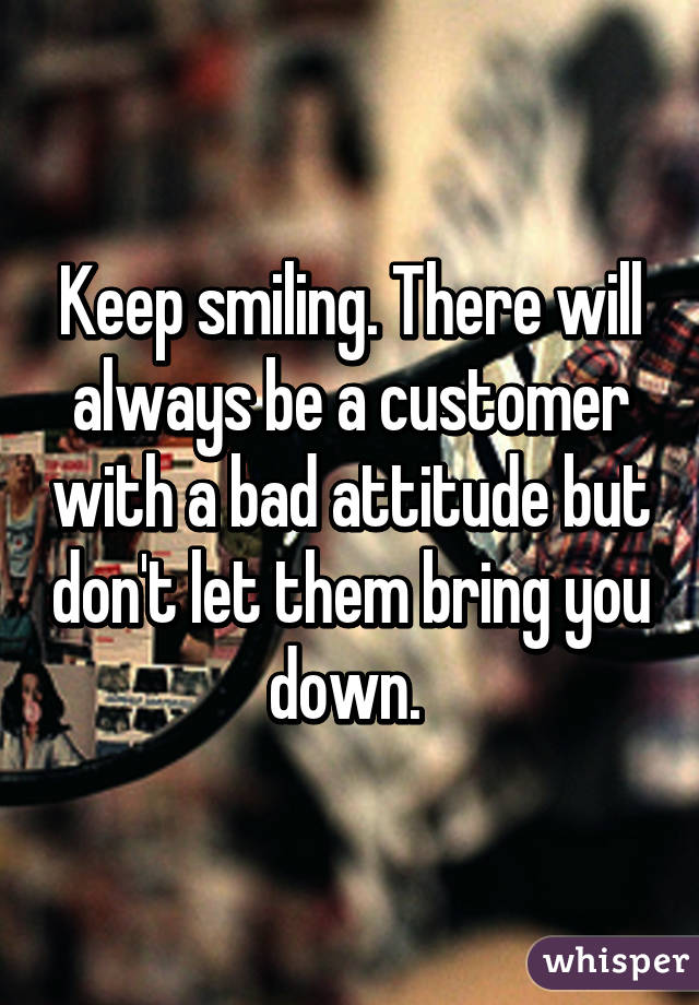 Keep smiling. There will always be a customer with a bad attitude but don't let them bring you down. 