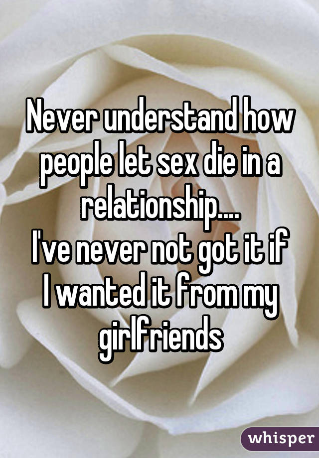 Never understand how people let sex die in a relationship....
I've never not got it if I wanted it from my girlfriends