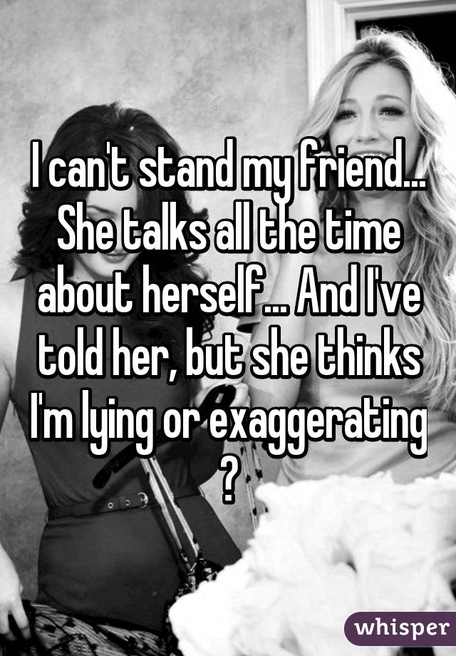 I can't stand my friend... She talks all the time about herself... And I've told her, but she thinks I'm lying or exaggerating
😫