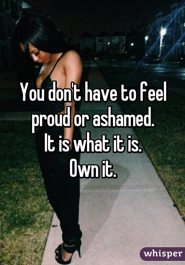 You don't have to feel proud or ashamed.
It is what it is.
Own it.