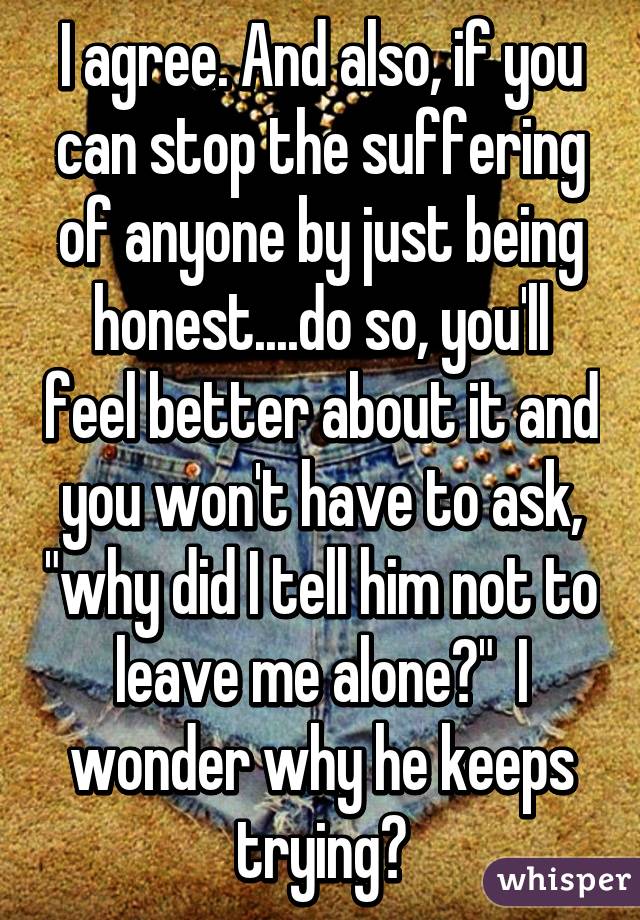 I agree. And also, if you can stop the suffering of anyone by just being honest....do so, you'll feel better about it and you won't have to ask, "why did I tell him not to leave me alone?"  I wonder why he keeps trying?