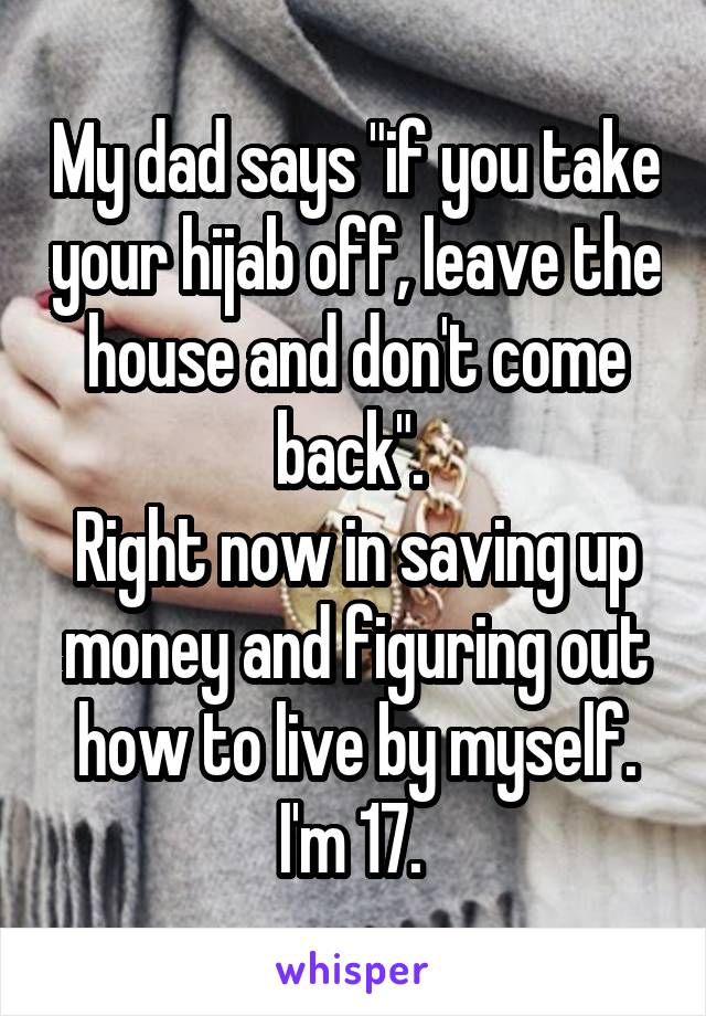 My dad says "if you take your hijab off, leave the house and don't come back". 
Right now in saving up money and figuring out how to live by myself. I'm 17. 