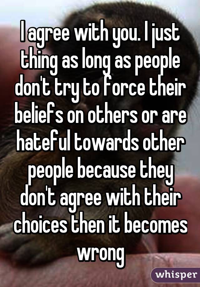 I agree with you. I just thing as long as people don't try to force their beliefs on others or are hateful towards other people because they don't agree with their choices then it becomes wrong