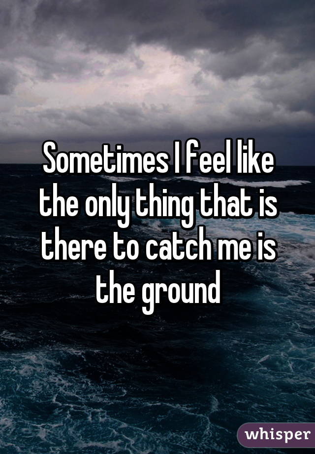 Sometimes I feel like the only thing that is there to catch me is the ground