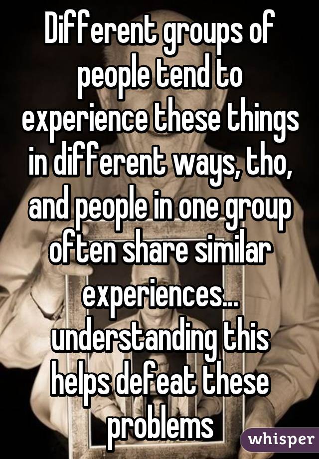 Different groups of people tend to experience these things in different ways, tho, and people in one group often share similar experiences... understanding this helps defeat these problems