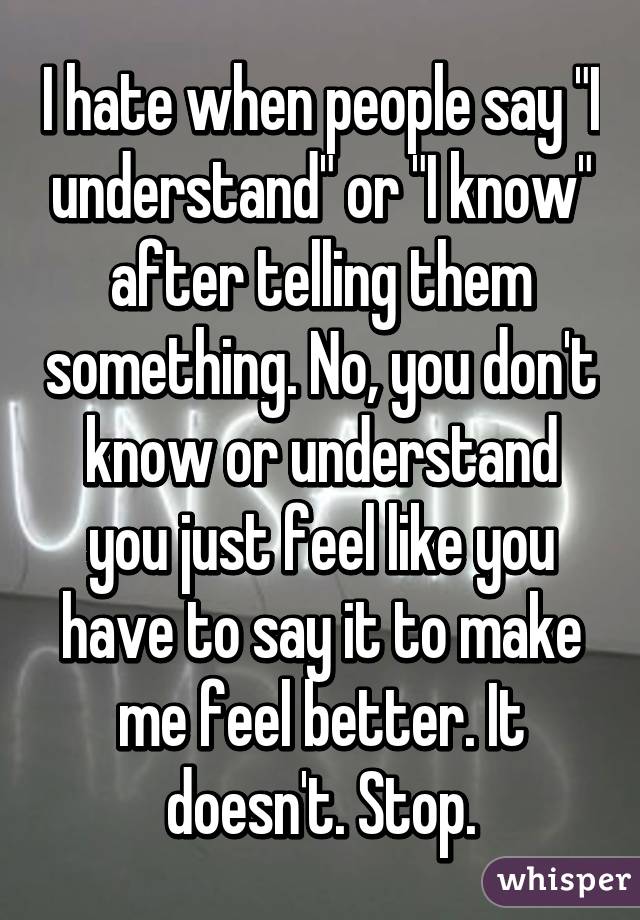 I hate when people say "I understand" or "I know" after telling them something. No, you don't know or understand you just feel like you have to say it to make me feel better. It doesn't. Stop.