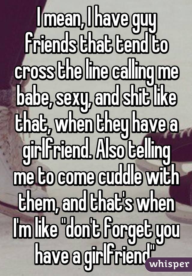 I mean, I have guy friends that tend to cross the line calling me babe, sexy, and shit like that, when they have a girlfriend. Also telling me to come cuddle with them, and that's when I'm like "don't forget you have a girlfriend".