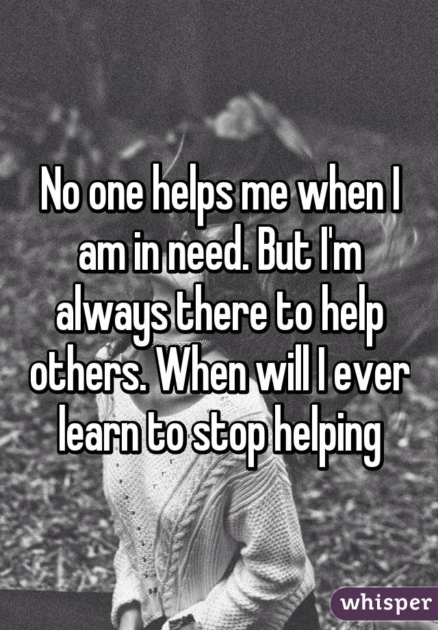 No one helps me when I am in need. But I'm always there to help others. When will I ever learn to stop helping