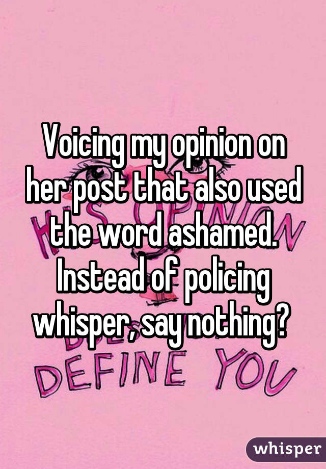 Voicing my opinion on her post that also used the word ashamed. Instead of policing whisper, say nothing? 