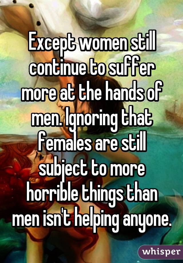 Except women still continue to suffer more at the hands of men. Ignoring that females are still subject to more horrible things than men isn't helping anyone.