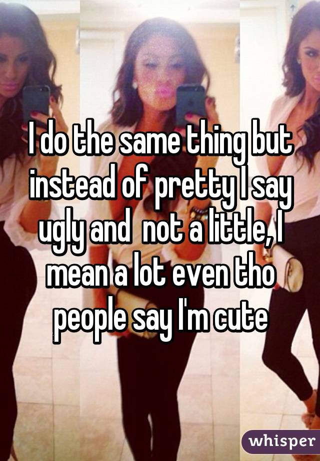 I do the same thing but instead of pretty I say ugly and  not a little, I mean a lot even tho people say I'm cute