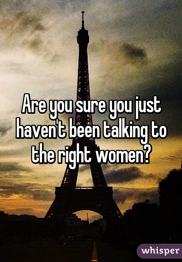 Are you sure you just haven't been talking to the right women?