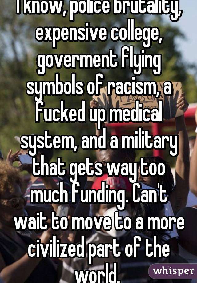 I know, police brutality, expensive college, goverment flying symbols of racism, a fucked up medical system, and a military that gets way too much funding. Can't wait to move to a more civilized part of the world. 