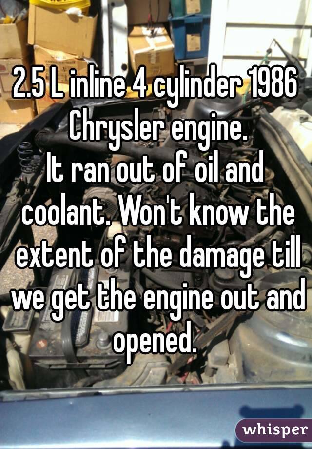 2.5 L inline 4 cylinder 1986 Chrysler engine.
It ran out of oil and coolant. Won't know the extent of the damage till we get the engine out and opened. 