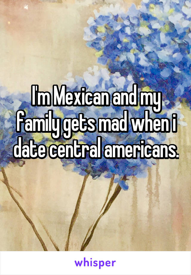 I'm Mexican and my family gets mad when i date central americans. 