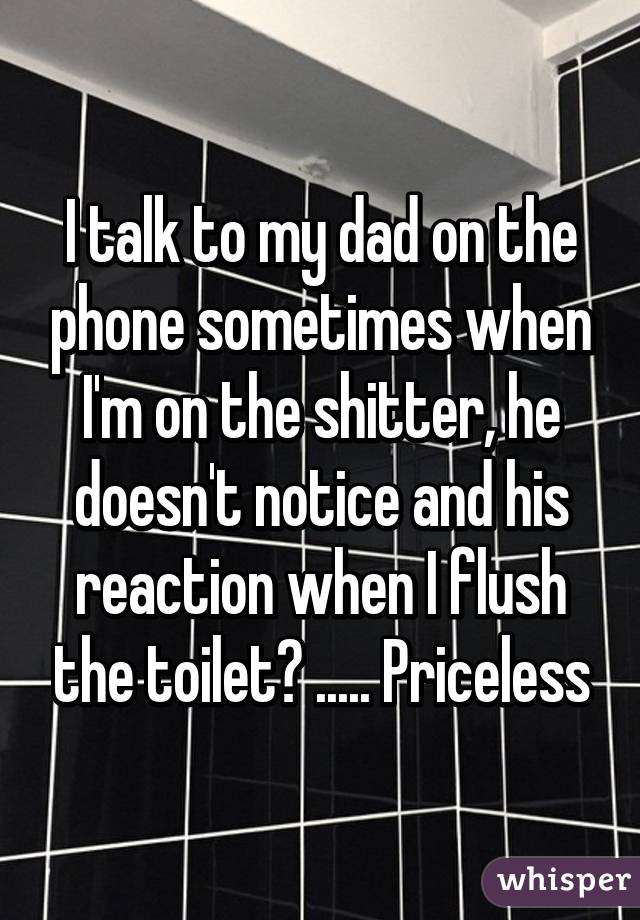 I talk to my dad on the phone sometimes when I'm on the shitter, he doesn't notice and his reaction when I flush the toilet? ..... Priceless