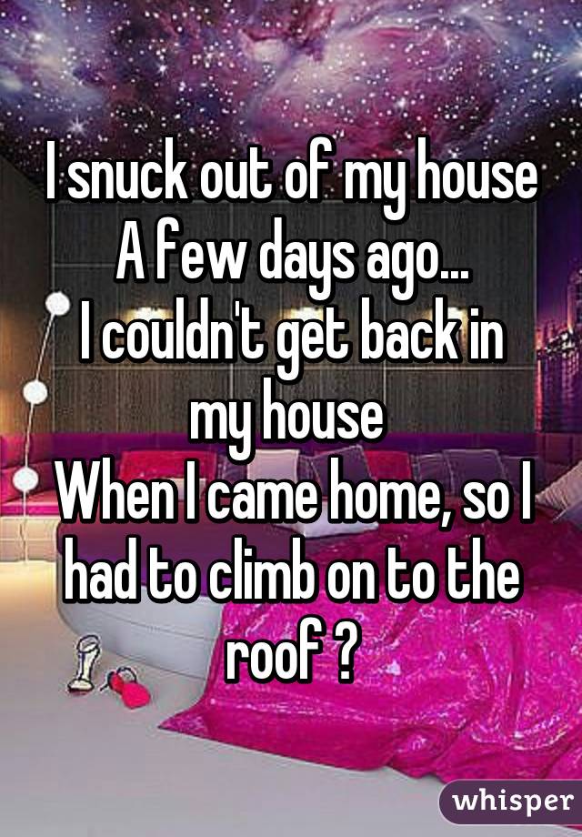 I snuck out of my house
A few days ago...
I couldn't get back in my house 
When I came home, so I had to climb on to the roof 😑