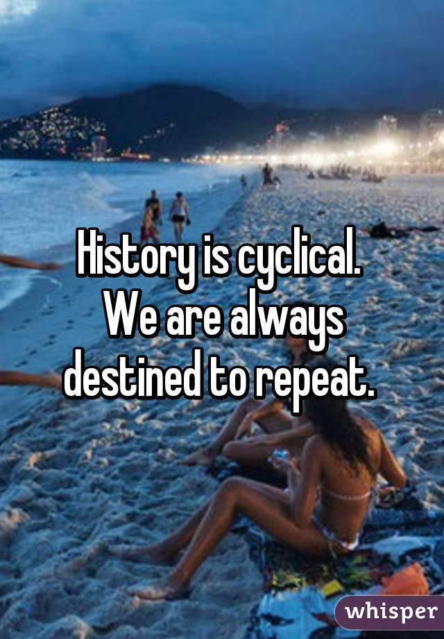 History is cyclical. 
We are always destined to repeat. 