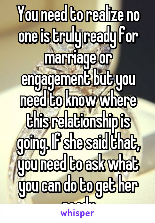 You need to realize no one is truly ready for marriage or engagement but you need to know where this relationship is going. If she said that, you need to ask what you can do to get her ready
