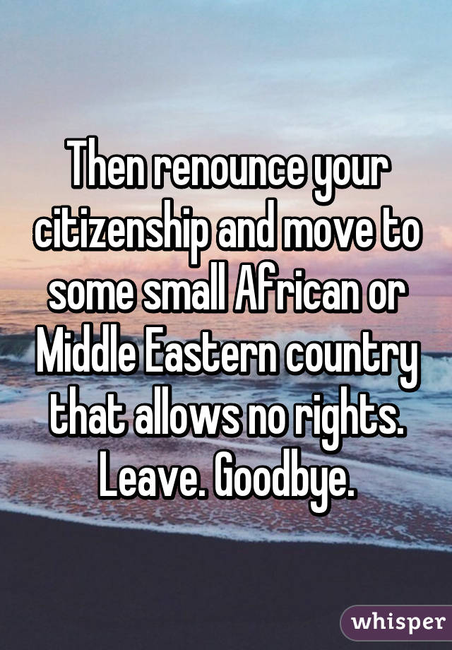 Then renounce your citizenship and move to some small African or Middle Eastern country that allows no rights. Leave. Goodbye.