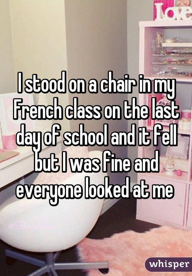 I stood on a chair in my French class on the last day of school and it fell but I was fine and everyone looked at me 