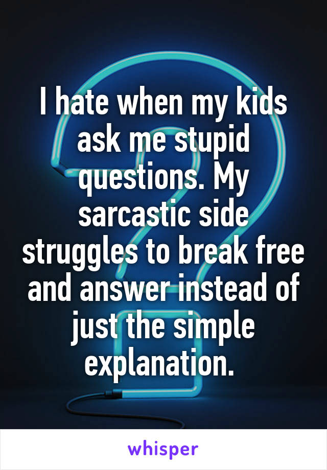 I hate when my kids ask me stupid questions. My sarcastic side struggles to break free and answer instead of just the simple explanation. 