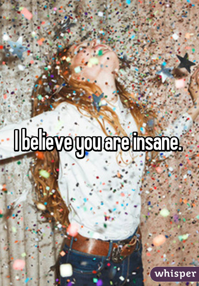 I believe you are insane. 