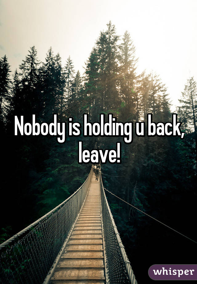 Nobody is holding u back, leave!