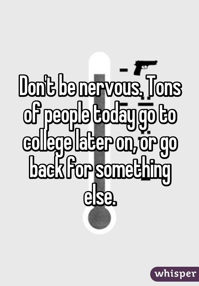Don't be nervous. Tons of people today go to college later on, or go back for something else.