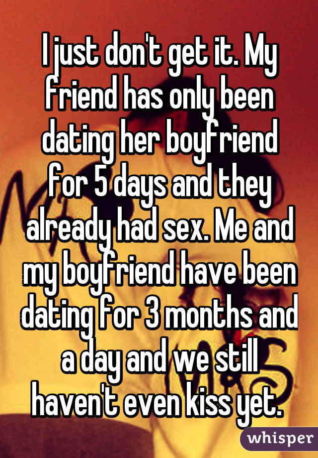 I just don't get it. My friend has only been dating her boyfriend for 5 days and they already had sex. Me and my boyfriend have been dating for 3 months and a day and we still haven't even kiss yet. 
