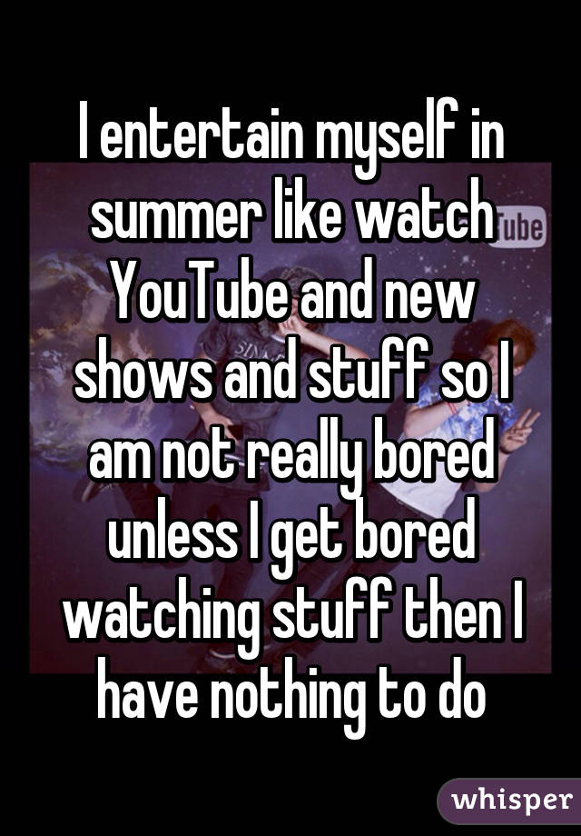 I entertain myself in summer like watch YouTube and new shows and stuff so I am not really bored unless I get bored watching stuff then I have nothing to do