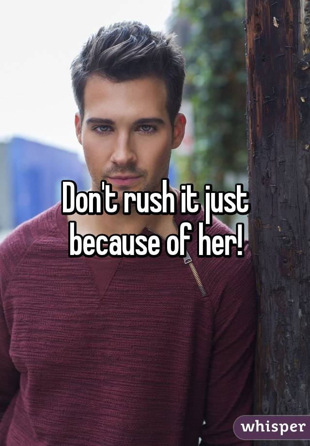 Don't rush it just because of her!