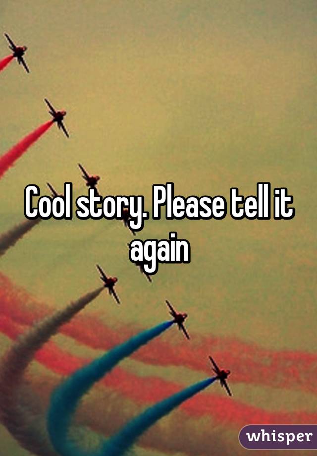 Cool story. Please tell it again