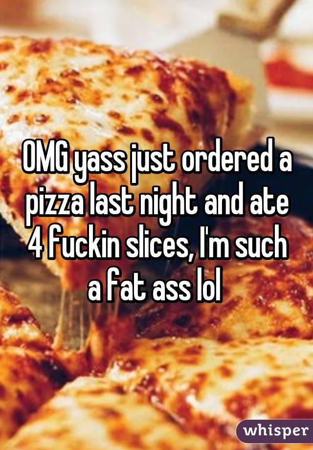 OMG yass just ordered a pizza last night and ate 4 fuckin slices, I'm such a fat ass lol 