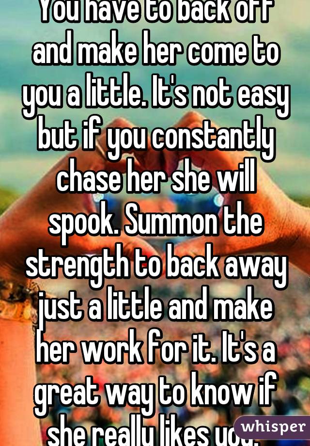 You have to back off and make her come to you a little. It's not easy but if you constantly chase her she will spook. Summon the strength to back away just a little and make her work for it. It's a great way to know if she really likes you. 