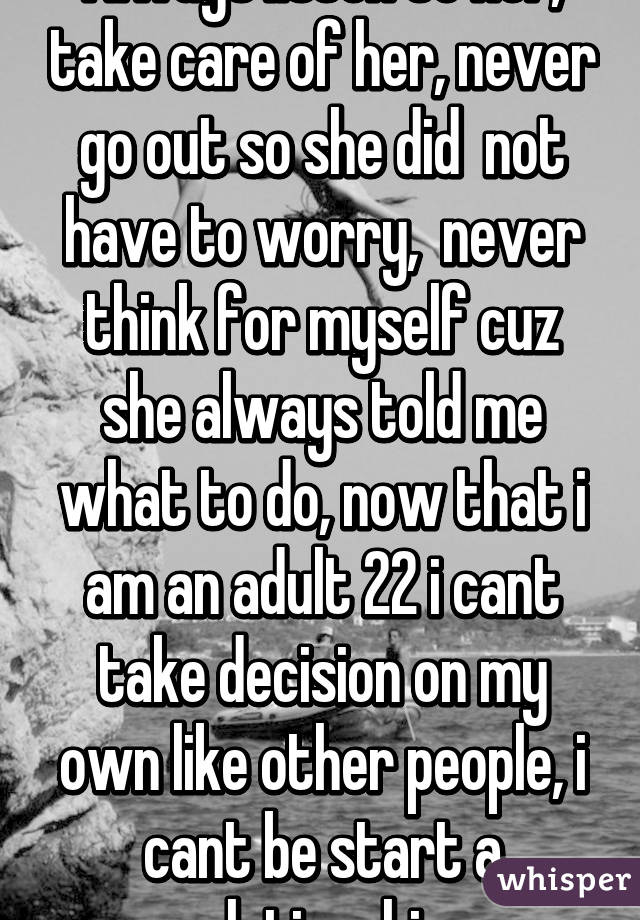 Always listen to her, take care of her, never go out so she did  not have to worry,  never think for myself cuz she always told me what to do, now that i am an adult 22 i cant take decision on my own like other people, i cant be start a relationship  