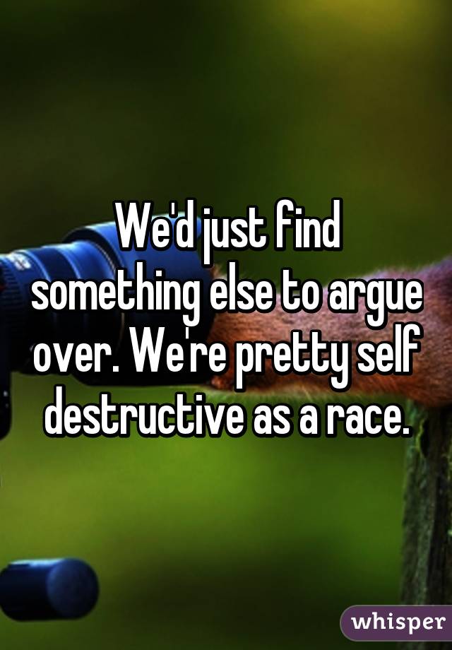 We'd just find something else to argue over. We're pretty self destructive as a race.
